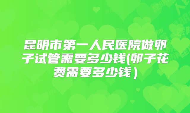 昆明市第一人民医院做卵子试管需要多少钱(卵子花费需要多少钱）