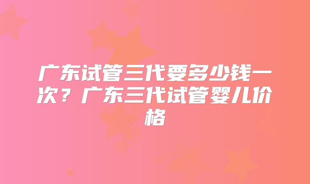 广东试管三代要多少钱一次？广东三代试管婴儿价格