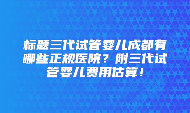 标题三代试管婴儿成都有哪些正规医院?附三代试管婴儿费用估算!