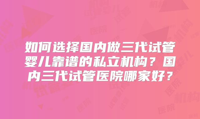如何选择国内做三代试管婴儿靠谱的私立机构?国内三代试管医院哪家好?