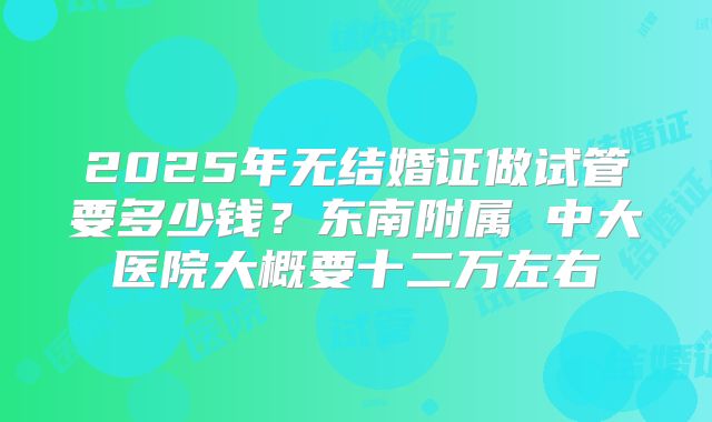 2025年无结婚证做试管要多少钱？东南附属 中大医院大概要十二万左右