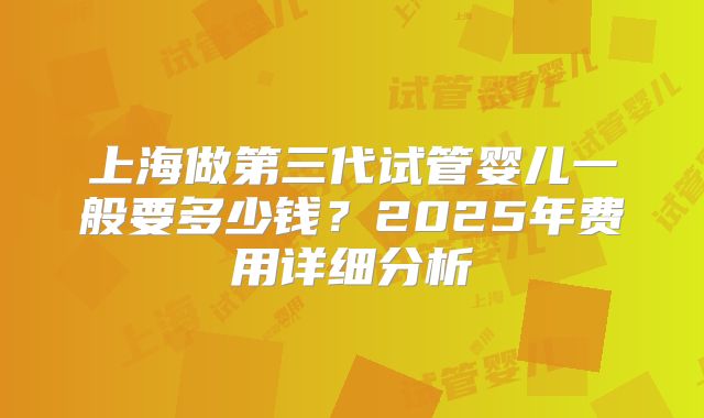 上海做第三代试管婴儿一般要多少钱？2025年费用详细分析
