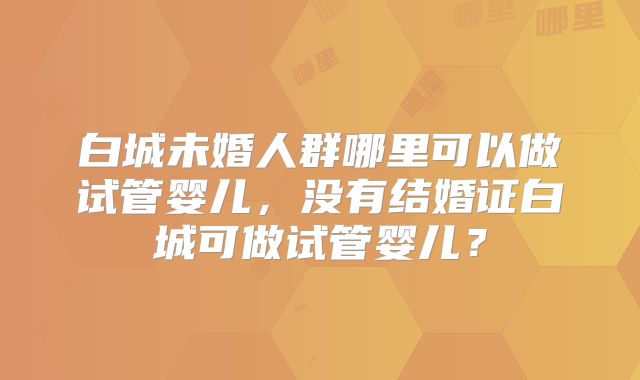 白城未婚人群哪里可以做试管婴儿，没有结婚证白城可做试管婴儿？