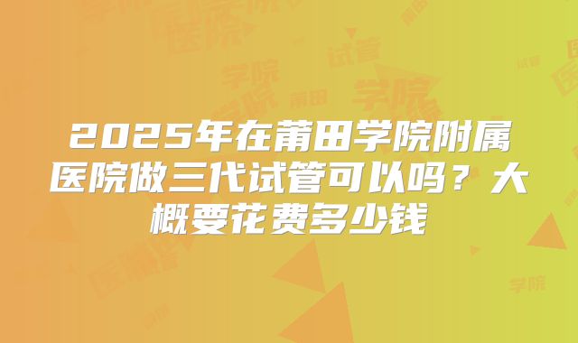 2025年在莆田学院附属医院做三代试管可以吗？大概要花费多少钱