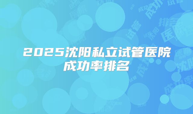 2025沈阳私立试管医院成功率排名
