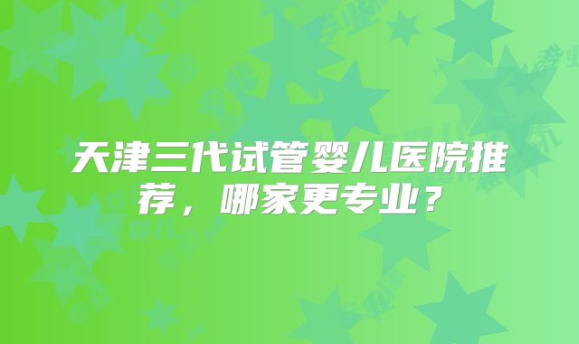 天津三代试管婴儿医院推荐，哪家更专业？