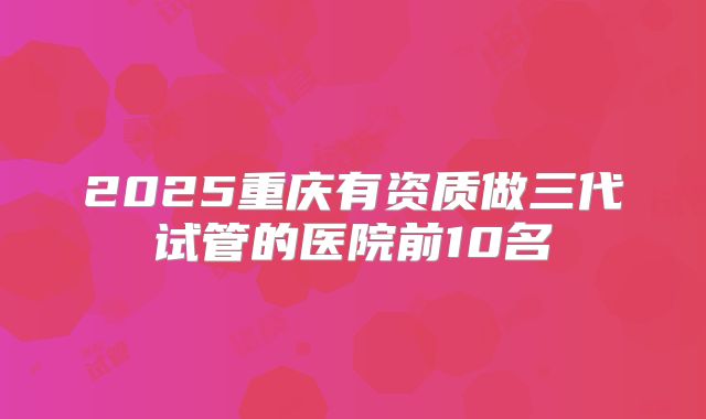2025重庆有资质做三代试管的医院前10名