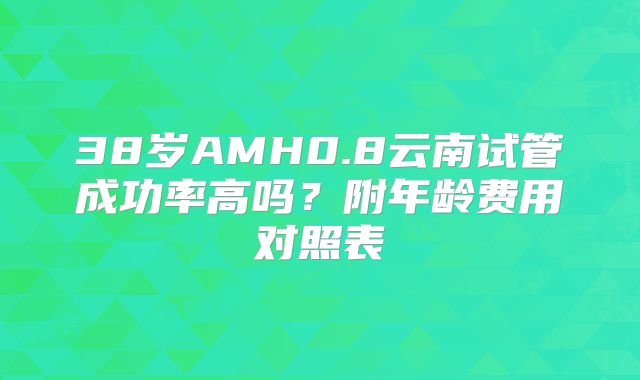 38岁AMH0.8云南试管成功率高吗?附年龄费用对照表