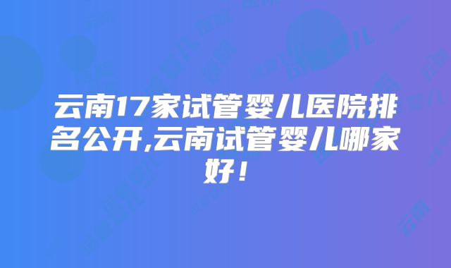 云南17家试管婴儿医院排名公开,云南试管婴儿哪家好！