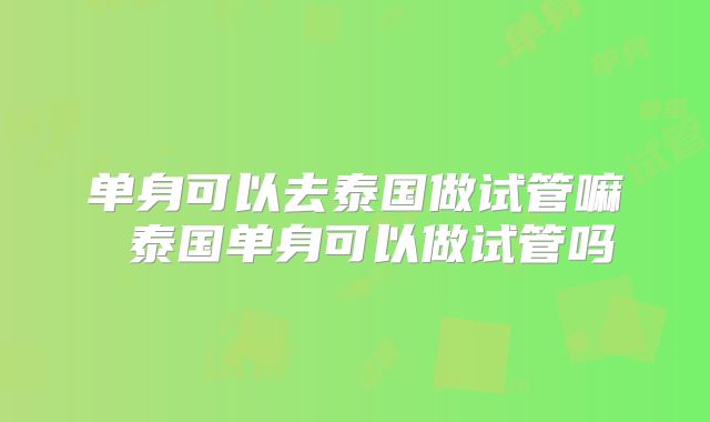 单身可以去泰国做试管嘛 泰国单身可以做试管吗
