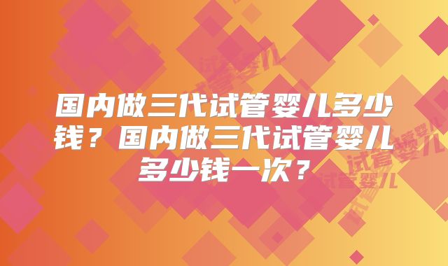 国内做三代试管婴儿多少钱？国内做三代试管婴儿多少钱一次？