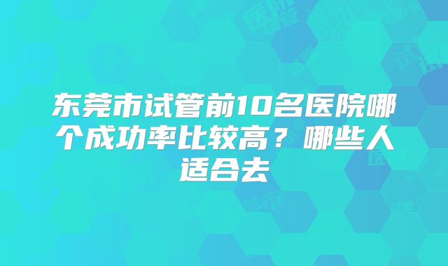 东莞市试管前10名医院哪个成功率比较高？哪些人适合去