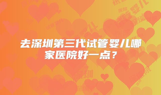 去深圳第三代试管婴儿哪家医院好一点？