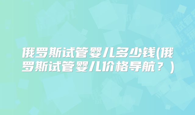 俄罗斯试管婴儿多少钱(俄罗斯试管婴儿价格导航？)