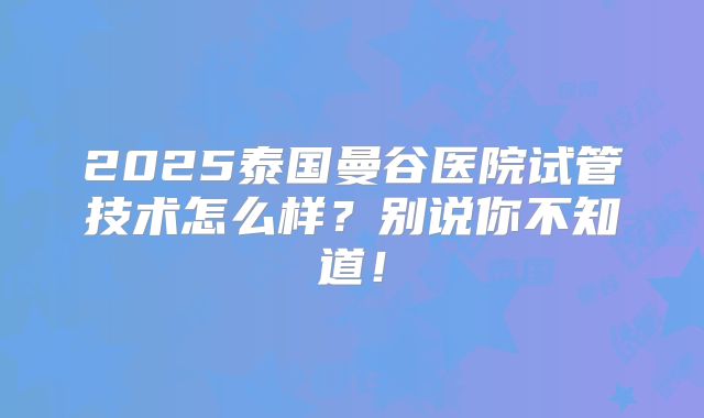 2025泰国曼谷医院试管技术怎么样？别说你不知道！