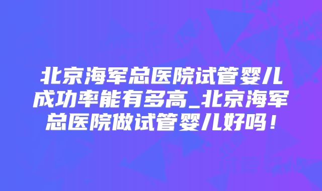 北京海军总医院试管婴儿成功率能有多高_北京海军总医院做试管婴儿好吗！
