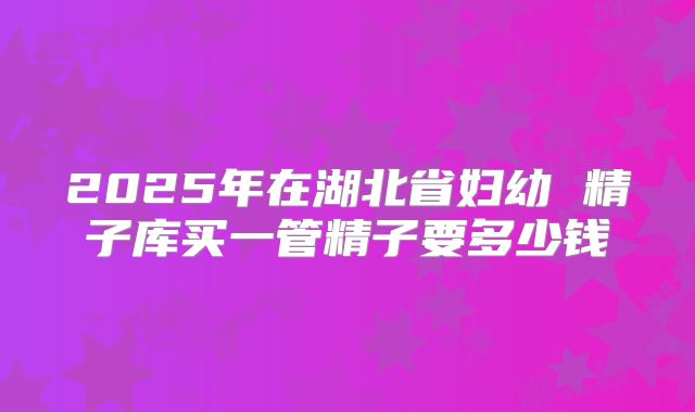 2025年在湖北省妇幼 精子库买一管精子要多少钱
