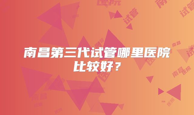 南昌第三代试管哪里医院比较好?