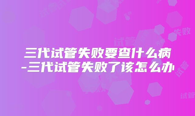 三代试管失败要查什么病-三代试管失败了该怎么办