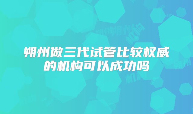 朔州做三代试管比较权威的机构可以成功吗