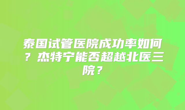泰国试管医院成功率如何？杰特宁能否超越北医三院？