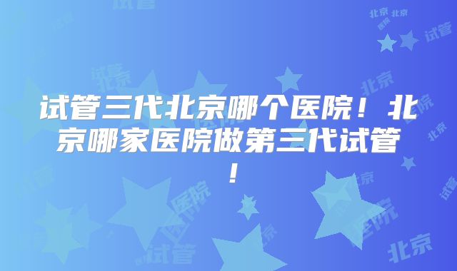 试管三代北京哪个医院!北京哪家医院做第三代试管!