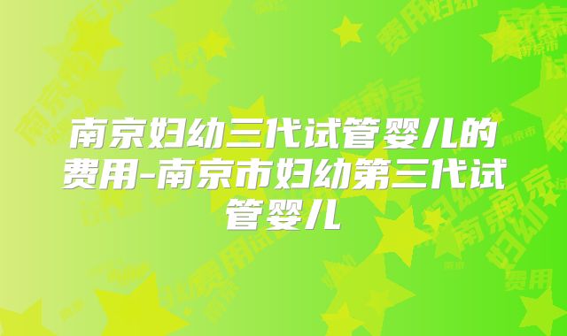 南京妇幼三代试管婴儿的费用-南京市妇幼第三代试管婴儿