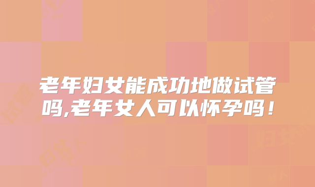 老年妇女能成功地做试管吗,老年女人可以怀孕吗!