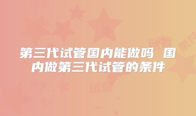 第三代试管国内能做吗 国内做第三代试管的条件