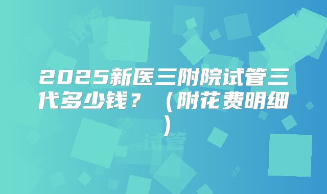 2025新医三附院试管三代多少钱？（附花费明细）