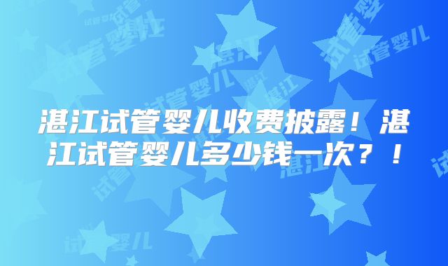 湛江试管婴儿收费披露！湛江试管婴儿多少钱一次？！