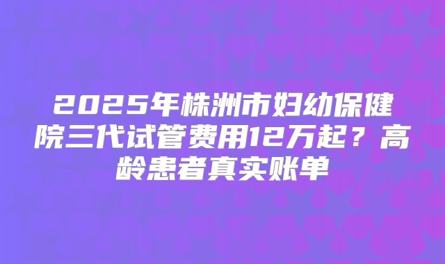 2025年株洲市妇幼保健院三代试管费用12万起？高龄患者真实账单