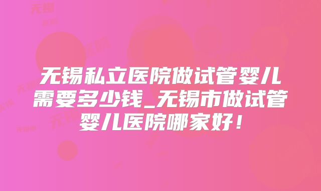 无锡私立医院做试管婴儿需要多少钱_无锡市做试管婴儿医院哪家好！