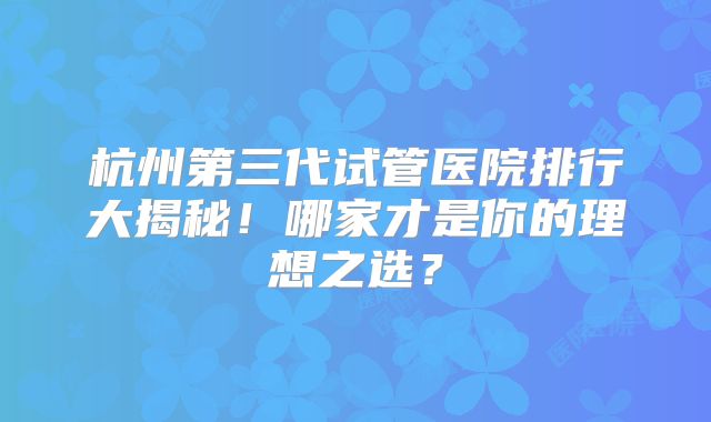 杭州第三代试管医院排行大揭秘！哪家才是你的理想之选？