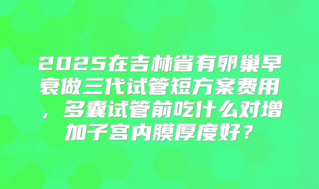 2025在吉林省有卵巢早衰做三代试管短方案费用，多囊试管前吃什么对增加子宫内膜厚度好？