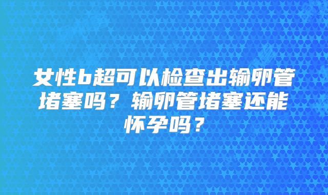 女性b超可以检查出输卵管堵塞吗?输卵管堵塞还能怀孕吗?