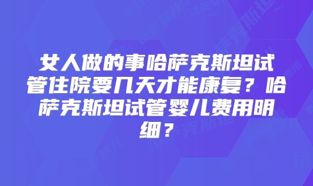 女人做的事哈萨克斯坦试管住院要几天才能康复?哈萨克斯坦试管婴儿费用明细?