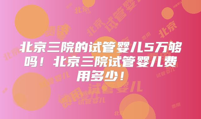 北京三院的试管婴儿5万够吗！北京三院试管婴儿费用多少！