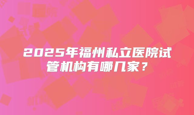 2025年福州私立医院试管机构有哪几家？