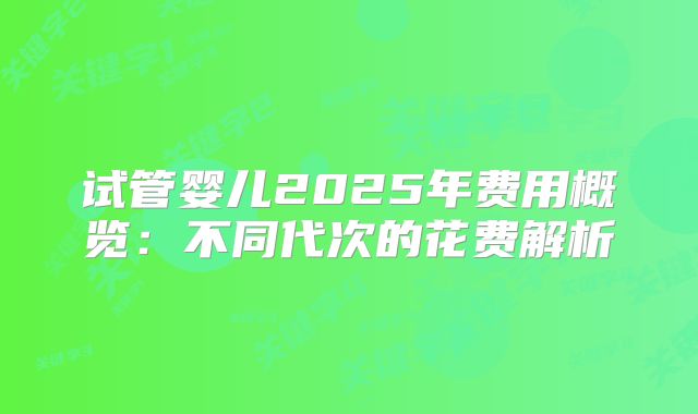 试管婴儿2025年费用概览:不同代次的花费解析