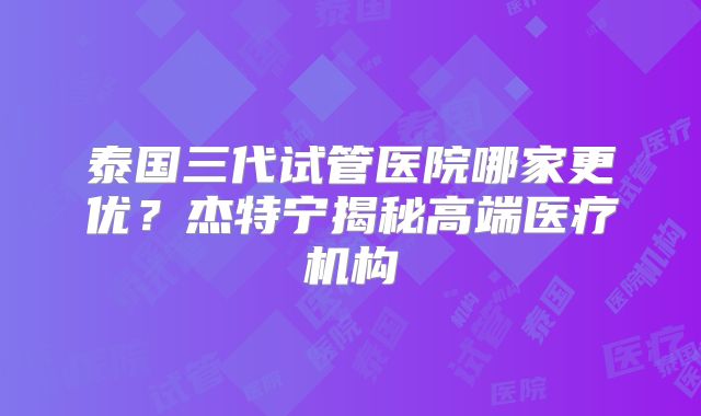 泰国三代试管医院哪家更优？杰特宁揭秘高端医疗机构
