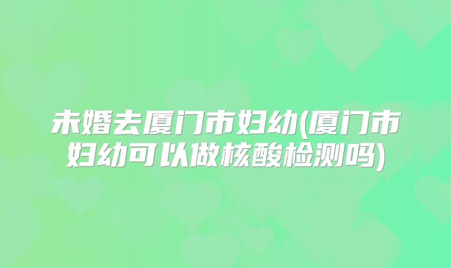 未婚去厦门市妇幼(厦门市妇幼可以做核酸检测吗)