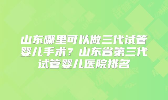 山东哪里可以做三代试管婴儿手术?山东省第三代试管婴儿医院排名