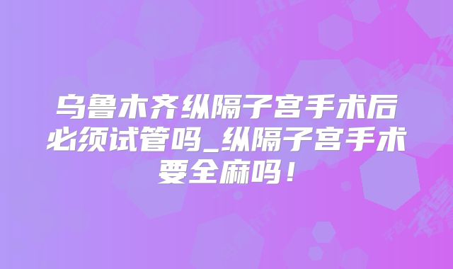 乌鲁木齐纵隔子宫手术后必须试管吗_纵隔子宫手术要全麻吗！
