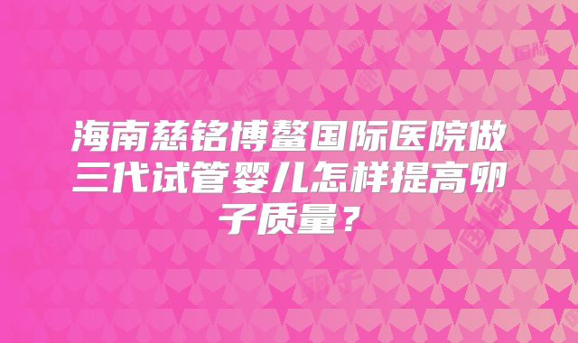 海南慈铭博鳌国际医院做三代试管婴儿怎样提高卵子质量？