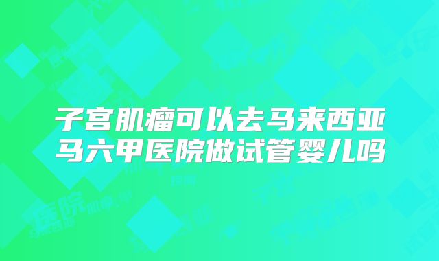 子宫肌瘤可以去马来西亚马六甲医院做试管婴儿吗