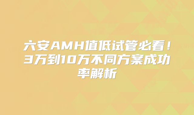 六安AMH值低试管必看！3万到10万不同方案成功率解析