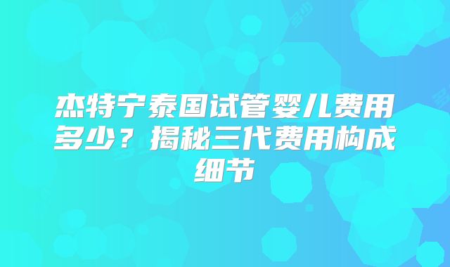 杰特宁泰国试管婴儿费用多少？揭秘三代费用构成细节