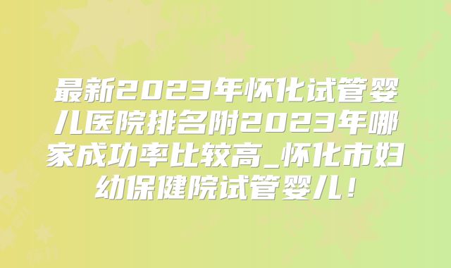 最新2023年怀化试管婴儿医院排名附2023年哪家成功率比较高_怀化市妇幼保健院试管婴儿！