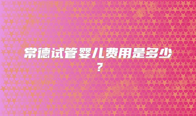 常德试管婴儿费用是多少？